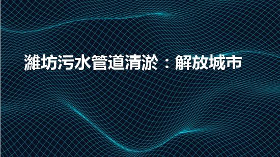 濰坊污水管道清淤：解放城市生命線，守護(hù)健康環(huán)境！